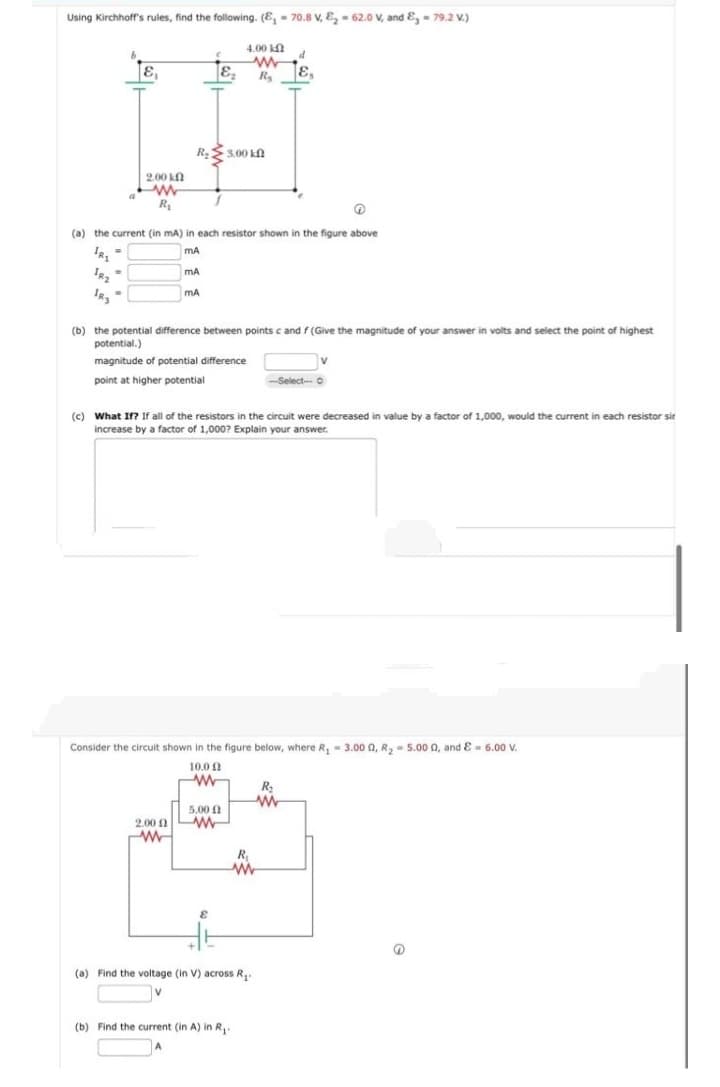 Using Kirchhoff's rules, find the following. (E, - 70.8 V, E, - 62.0 V, and &, - 79.2 V.)
4.00 k
R.
3.00 kn
200 kN
a
R
(a) the current (in mA) in each resistor shown in the figure above
IR, =
IR. -
mA
(b) the potential difference between points c and f (Give the magnitude of your answer in volts and select the point of highest
potential.)
magnitude of potential difference
point at higher potential
Select-- O
(c) What If? If all of the resistors in the circuit were decreased in value by a factor of 1,000, would the current in each resistor sir
increase by a factor
1,000? Explain your answer.
Consider the circuit shown in the figure below, where R, = 3.00 0, R, = 5.00 0, and E = 6.00 V.
10.0 2
5.00 1
2.00 1
R
(a) Find the voltage (in V) across R,.
(b) Find the current (in A) in R,
