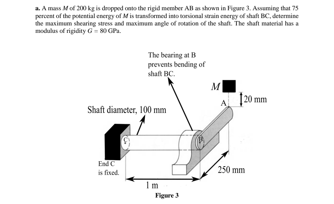 a. A mass M of 200 kg is dropped onto the rigid member AB as shown in Figure 3. Assuming that 75
percent of the potential energy of M is transformed into torsional strain energy of shaft BC, determine
the maximum shearing stress and maximum angle of rotation of the shaft. The shaft material has a
modulus of rigidity G = 80 GPa.
The bearing at B
prevents bending of
shaft BC.
M
[20 mm
A
Shaft diameter, 100 mm
End C
250 mm
is fixed.
1 m
Figure 3
