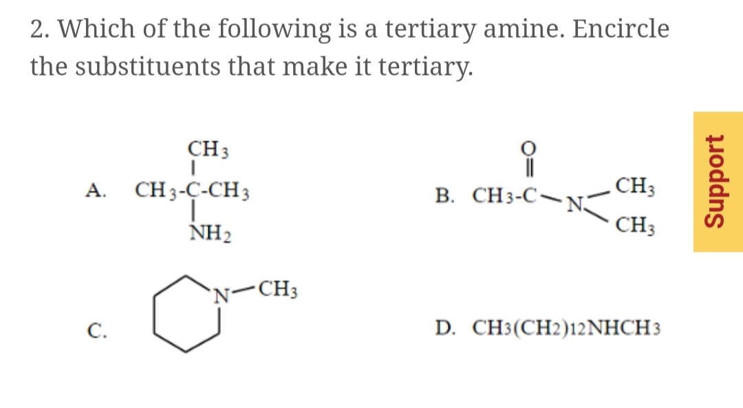 2. Which of the following is a tertiary amine. Encircle
the substituents that make it tertiary.
CH3
A. CH3-Ç-CH3
CH3
В. СНз-С—NE
NH2
CH3
'N-CH3
С.
D. CH(СH2)12NHCH3
Support
