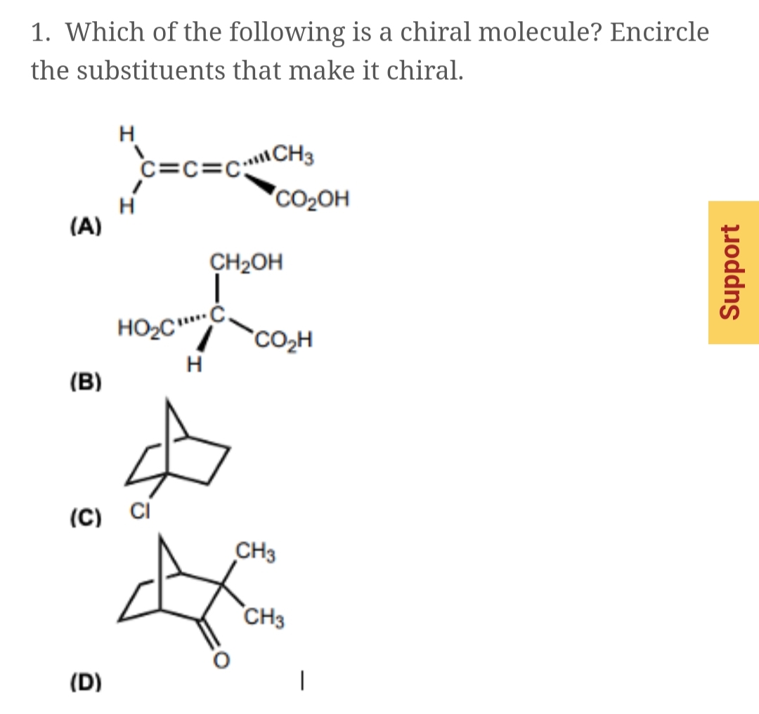 1. Which of the following is a chiral molecule? Encircle
the substituents that make it chiral.
H
c=c=CCH3
'CO2OH
(A)
CH2OH
CO2H
H
(B)
(C)
CH3
CH3
(D)
poddns
