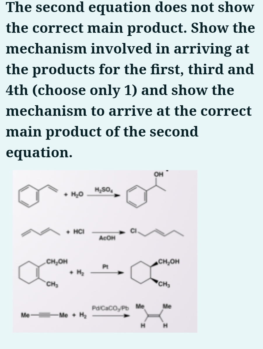 The second equation does not show
the correct main product. Show the
mechanism involved in arriving at
the products for the first, third and
4th (choose only 1) and show the
mechanism to arrive at the correct
main product of the second
equation.
он
• H,0
H,SO.
• HCI
ACOH
CH,OH
CH,OH
• Hz
CH,
CH
Me
Pd/CaCo, Pb Me
Me
Me + H2
