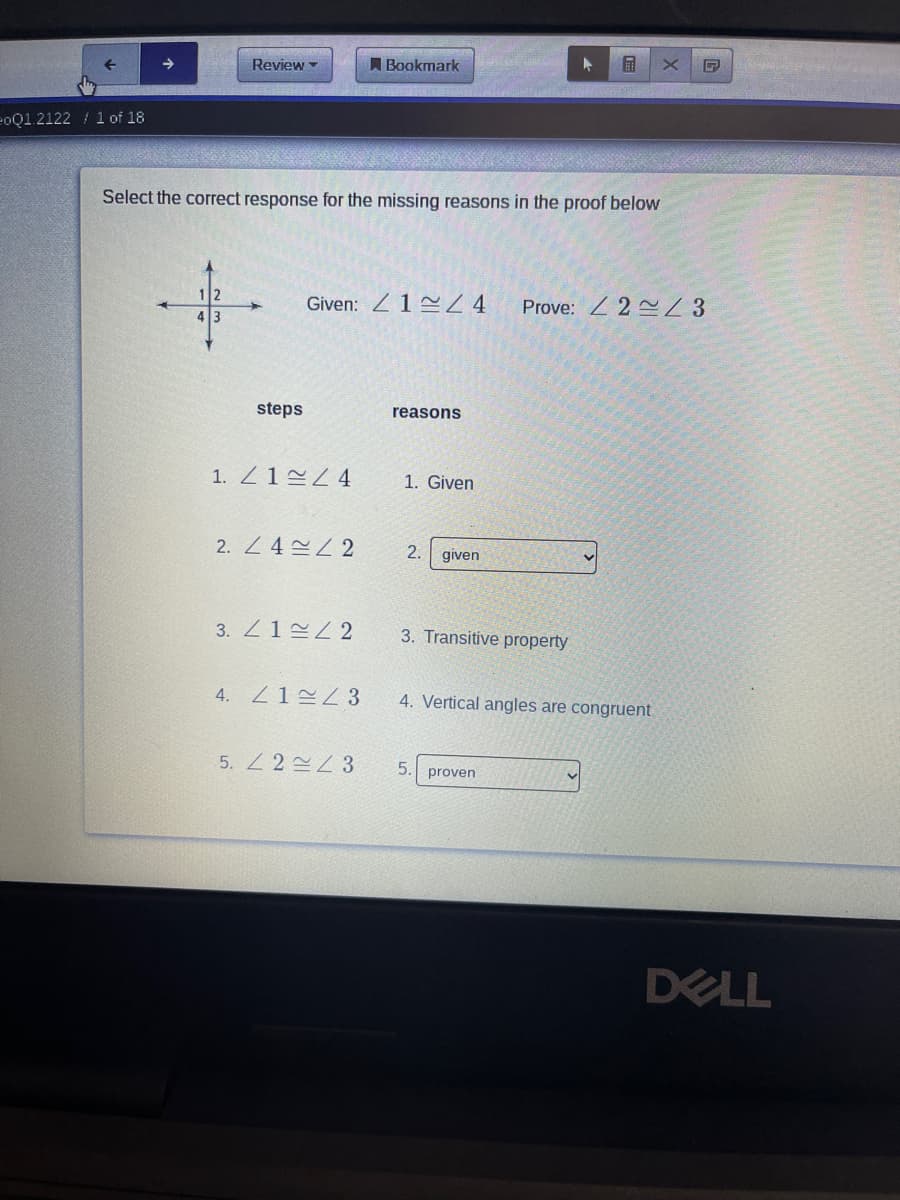 Review
A Bookmark
eoQ1.2122 / 1 of 18
Select the correct response for the missing reasons in the proof below
Given: Z12Z4
Prove: Z 2 3
steps
reasons
1. Z12Z4
1. Given
2. Z 4Z 2
2.
given
3. Z12 2
3. Transitive property
4.
Z1=Z3
4. Vertical angles are congruent
5. Z 2 2 3
5.
proven
DELL
