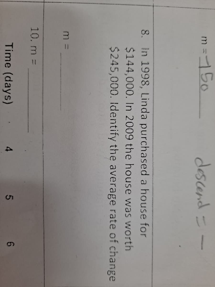 m =150
descend =
8. In 1998, Linda purchased a house for
$144,000. In 2009 the house was worth
$245,000. Identify the average rate of change
10. m =
Time (days)
6.
