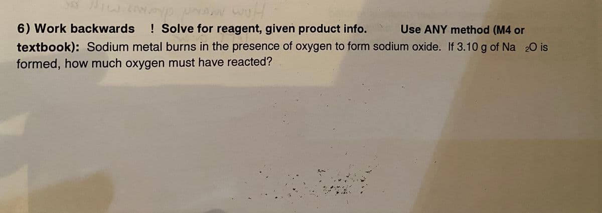 6) Work backwards ! Solve for reagent, given product info.
textbook): Sodium metal burns in the presence of oxygen to form sodium oxide. If 3.10 g of Na 20 is
Use ANY method (M4 or
formed, how much oxygen must have reacted?
