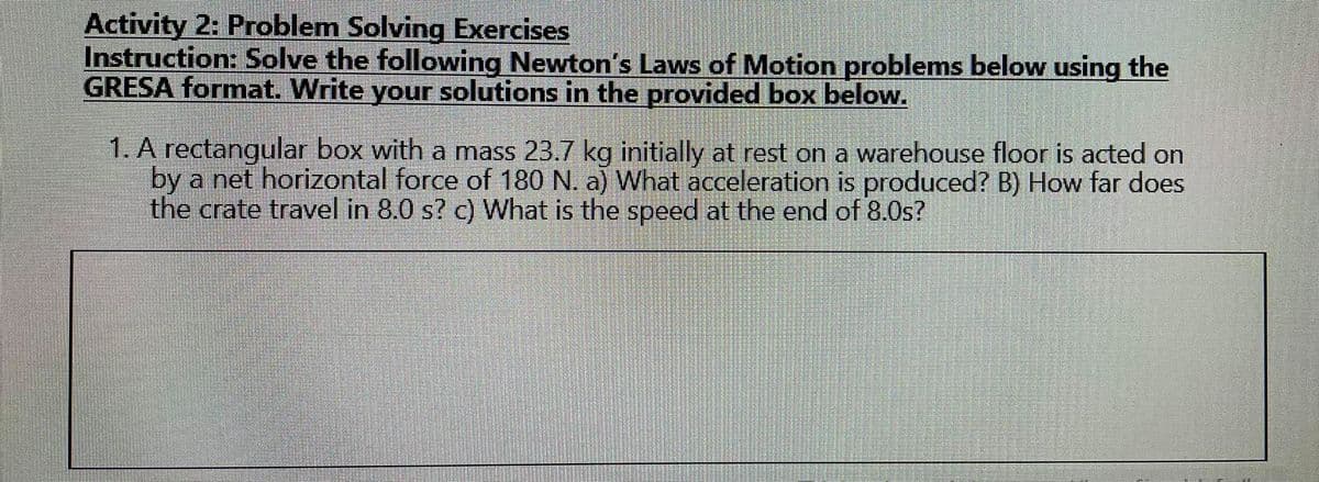 Activity 2: Problem Solving Exercises
Instruction: Solve the following Newton's Laws of Motion problems below using the
GRESA format. Write your solutions in the provided box below.
1. A rectangular box with a mass 23.7 kg initially at rest on a warehouse floor is acted on
by a net horizontal force of 180 N. a) What acceleration is produced? B) How far does
the crate travel in 8.0 s? c) What is the speed at the end of 8.0s?
