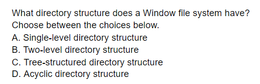 What directory structure does a Window file system have?
Choose between the choices below.
A. Single-level directory structure
B. Two-level directory structure
C. Tree-structured directory structure
D. Acyclic directory structure
