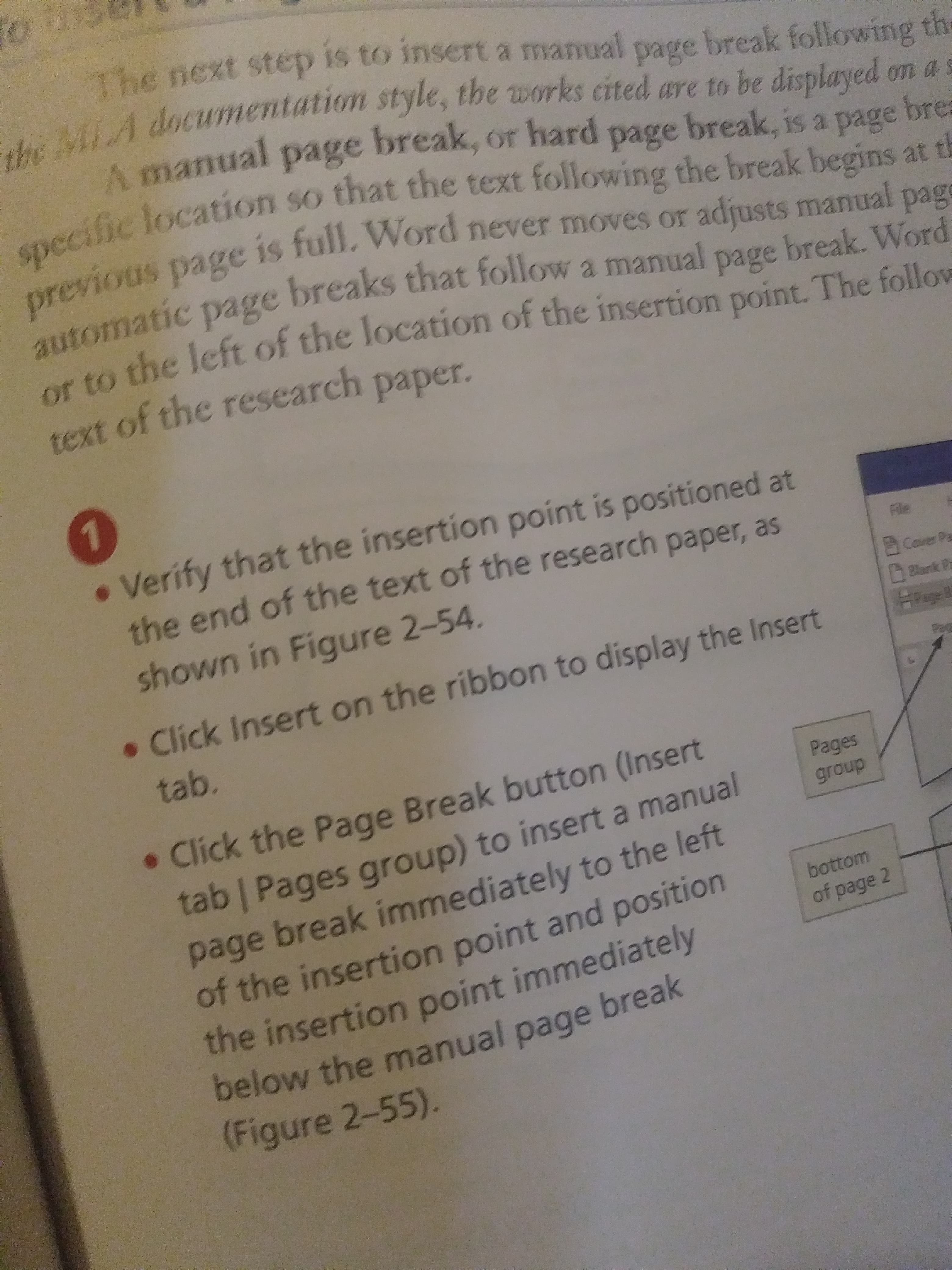 The next step is to insert a manual
break following the
the MLA documentation style, the works cited are to be displayed on a s
page
A manual page break, or hard page break, is a page bre=
specific location so that the text following the break begins at t
previous page is full. Word never moves or adjusts manual pag
e
automatic page breaks that follow a manual page break. Word
or to the left of the location of the insertion point. The follow
page
text of the research paper.
. Verify that the insertion point is positioned at
the end of the text of the research paper, as
Fle
Caver Pa
shown in Figure 2-54.
Blark Pa
HPageA
• Click Insert on the ribbon to display the Insert
tab.
• Click the Page Break button (Insert
Pages
tab | Pages group) to insert a manual
page break immediately to the left
of the insertion point and position
the insertion point immediately
below the manual page break
(Figure 2-55).
group
bottom
of page 2
