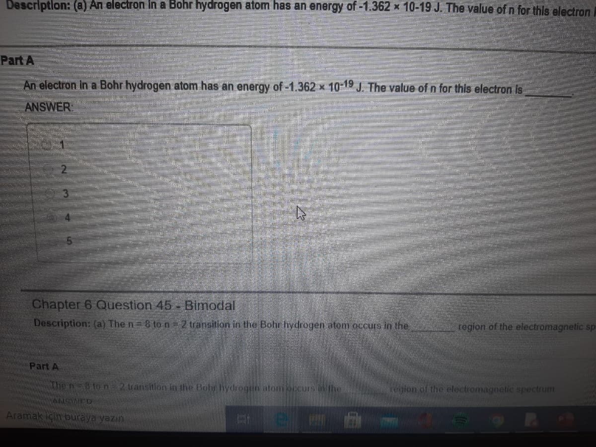 Descriptlon: (a) An electron In a Böhr hydrogen atom has an energy of-1.362 x 10-19 J. The value of n for thls electron
Part A
An electron In a Bohr hydrogen atom has an energy of-1.362 x 10-19 J. The value of n for this electron Is
ANSWER
Chapter 6 Question 45- Bimodal
Description: (a) The n= 8 to n=2 transition in the Bohr hydrogen atom occurs in the
roglon-of the electromagnetic sp
Part A
he n-81on-2uansition in the Boh hydrcgen atom
tegion of the electromagnetic spectrum
Aramak için buraya yazın
