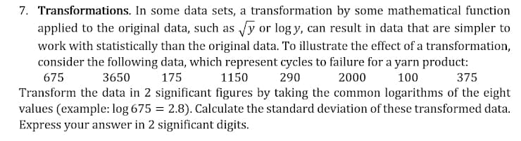 7. Transformations. In some data sets, a transformation by some mathematical function
applied to the original data, such as √y or logy, can result in data that are simpler to
work with statistically than the original data. To illustrate the effect of a transformation,
consider the following data, which represent cycles to failure for a yarn product:
675
3650
175
1150
290
2000
100
375
Transform the data in 2 significant figures by taking the common logarithms of the eight
values (example: log 675 = 2.8). Calculate the standard deviation of these transformed data.
Express your answer in 2 significant digits.