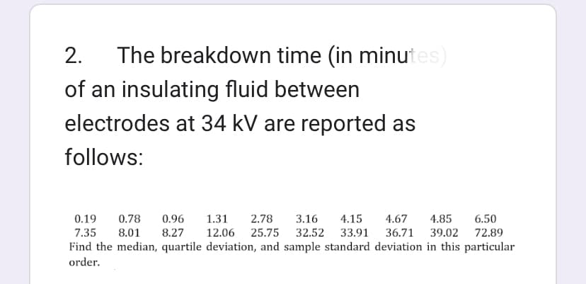 2. The breakdown time (in minutes)
of an insulating fluid between
electrodes at 34 kV are reported as
follows:
0.19
0.78
0.96 1.31 2.78 3.16 4.15 4.67 4.85 6.50
7.35 8.01 8.27 12.06 25.75 32.52 33.91 36.71 39.02 72.89
Find the median, quartile deviation, and sample standard deviation in this particular
order.