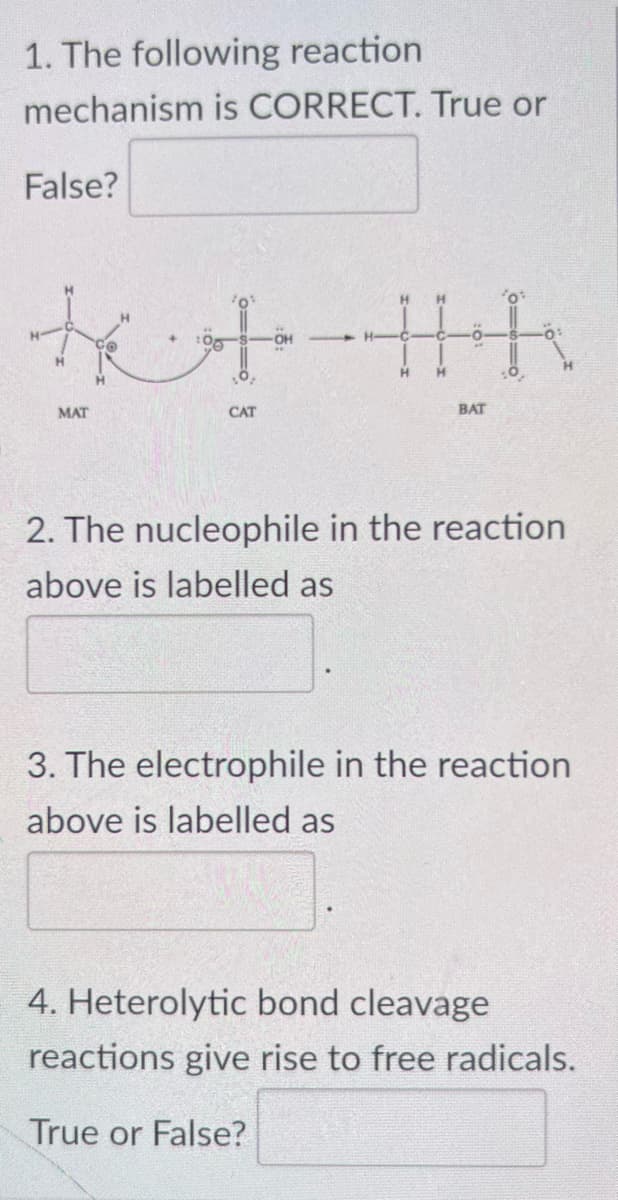 1. The following reaction
mechanism is CORRECT. True or
False?
tet
MAT
CAT
H
H
H
子
BAT
2. The nucleophile in the reaction
above is labelled as
3. The electrophile in the reaction
above is labelled as
4. Heterolytic bond cleavage
reactions give rise to free radicals.
True or False?