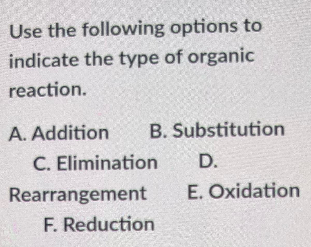 Use the following options to
indicate the type of organic
reaction.
A. Addition B. Substitution
C. Elimination
D.
Rearrangement
E. Oxidation
F. Reduction