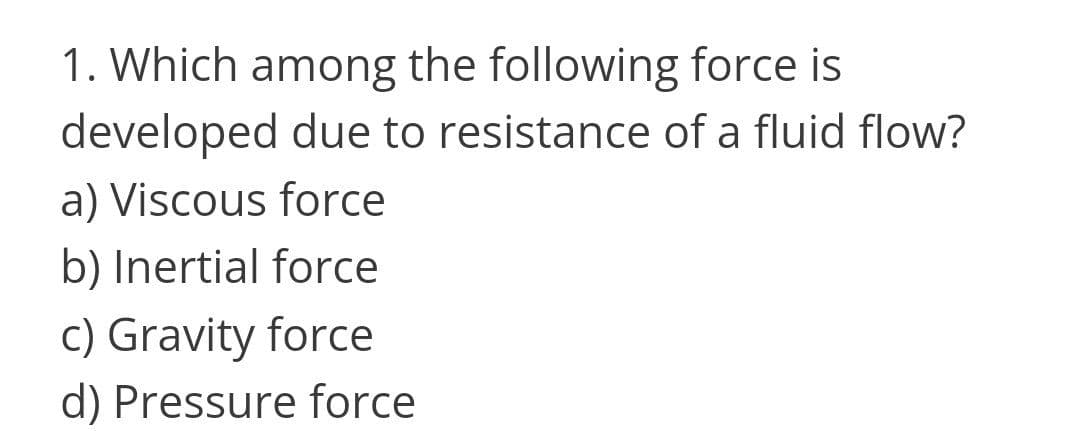 1. Which among the following force is
developed due to resistance of a fluid flow?
a) Viscous force
b) Inertial force
c) Gravity force
d) Pressure force
