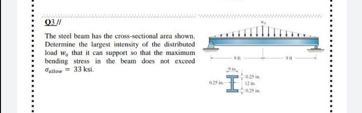 Q3//
The steel beam has the cross-sectional area shown.
Determine the largest intensity of the distributed
load w, that it can support so that the maximum
bending stress in the beam does not exceed
Jallow = 33 ksi.
9 ft
C0.25 in.
0.25 in.
12 in.
:0.25 in.
