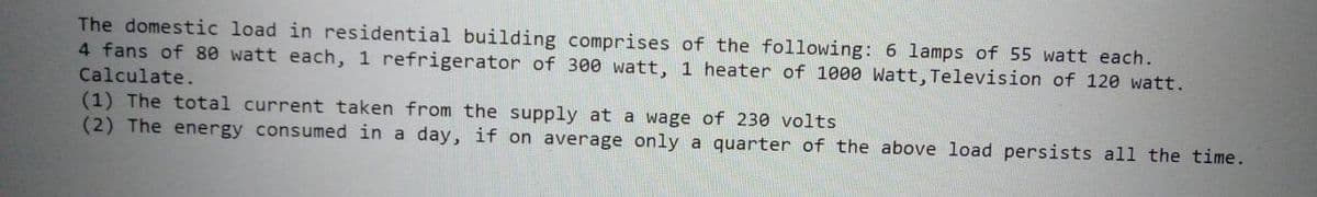 The domestic load in residential building comprises of the following: 6 lamps of 55 watt each.
4 fans of 80 watt each, 1 refrigerator of 300 watt, 1 heater of 1000 Watt, Television of 120 watt.
Calculate.
(1) The total current taken from the supply at a wage of 230 volts
(2) The energy consumed in a day, if on average only a quarter of the above load persists all the time.