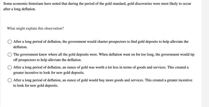 Some economic historians have noted that during the period of the gold standard, gold discoveries were most likely to occur
after a long deflation.
What might explain this observation?
After a long period of deflation, the government would charter prospectors to find gold deposits to help alleviate the
deflation.
O The government knew where all the gold deposits were. When deflation went on for too long, the government would tip
off prospectors to help alleviate the deflation.
After a long period of deflation, an ounce of gold was worth a lot less in terms of goods and services. This created a
greater incentive to look for new gold deposits.
After a long period of deflation, an ounce of gold would buy more goods and services. This created a greater incentive
to look for new gold deposits.
