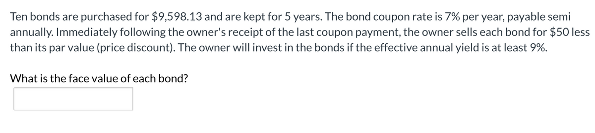 Ten bonds are purchased for $9,598.13 and are kept for 5 years. The bond coupon rate is 7% per year, payable semi
annually. Immediately following the owner's receipt of the last coupon payment, the owner sells each bond for $50 less
than its par value (price discount). The owner will invest in the bonds if the effective annual yield is at least 9%.
What is the face value of each bond?
