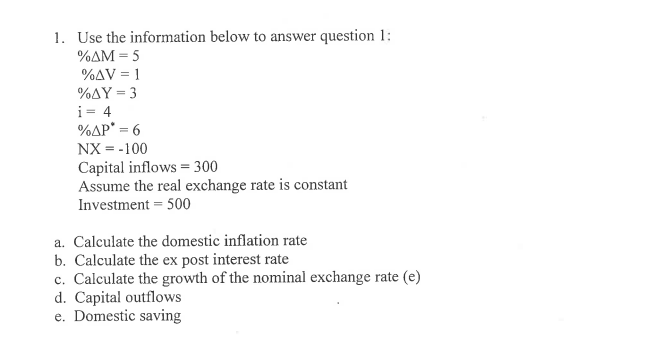 1. Use the information below to answer question 1:
%AM = 5
%AV = 1
%AY = 3
i= 4
%AP* = 6
NX = -100
Capital inflows = 300
Assume the real exchange rate is constant
Investment = 500
a. Calculate the domestic inflation rate
b. Calculate the ex post interest rate
c. Calculate the growth of the nominal exchange rate (e)
d. Capital outflows
e. Domestic saving
