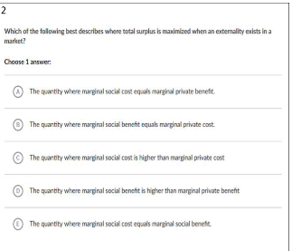 2
Which of the following best describes where total surplus is maximized when an extemality cxists in a
market?
Choose 1 answer:
The quantity where marginal social cost equals marginal private benet.
The quantity where marginal social benefit equas marginal private cost.
The quantity where marginal social cost is higher than marginal private cost
The quantity where marginal social benefit is higher than marginal private benefit
The quantity where marginal social cost equals marginal social benet.

