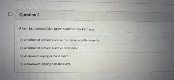 Question 3
A firm in a competitive price-searcher market faces
O a horizontal demand curve at the market equilibrium price.
O a horizontal demand curve at every price.
O an upward-sloping demand curve.
O a downward-sloping demand curve.

