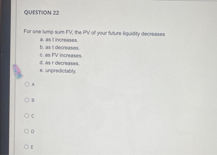 QUESTION 22
For one lump sum FV, the PV of your future liquidity decreases
a. as t increases.
b. as t decreases.
C. as FV increases.
d. as r decreases.
e. unpredictably.
O A
O B
O E
