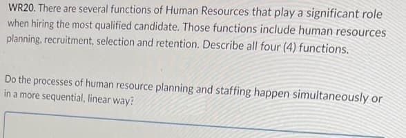 WR20. There are several functions of Human Resources that play a significant role
when hiring the most qualified candidate. Those functions include human resources
planning, recruitment, selection and retention. Describe all four (4) functions.
Do the processes of human resource planning and staffing happen simultaneously or
in a more sequential, linear way?
