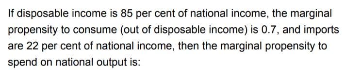 If disposable income is 85 per cent of national income, the marginal
propensity to consume (out of disposable income) is 0.7, and imports
are 22 per cent of national income, then the marginal propensity to
spend on national output is:
