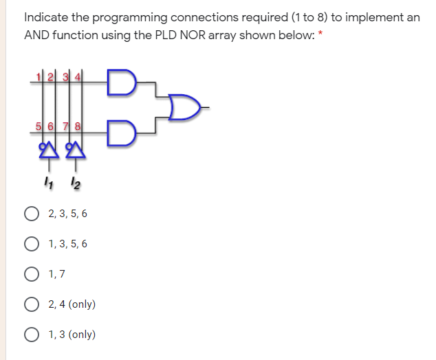 Indicate the programming connections required (1 to 8) to implement an
AND function using the PLD NOR array shown below: *
5 6 7 8
2, 3, 5, 6
O 1,3, 5, 6
1,7
O 2, 4 (only)
O 1,3 (only)
