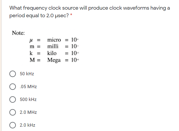 What frequency clock source will produce clock waveforms having a
period equal to 2.0 µsec? *
Note:
u = micro = 10-
m = milli = 10
10
= 10-
k
kilo
%3D
M = Mega
50 kHz
O .05 MHz
500 kHz
O 2.0 MHz
O 2.0 kHz

