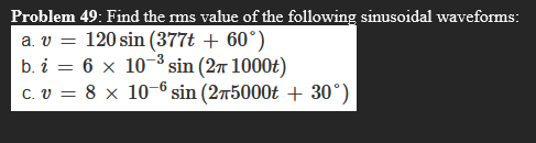 Problem 49: Find the rms value of the following sinusoidal waveforms:
a. v =
120 sin (377t + 60°)
b. i = 6 × 10-³ sin (2π 1000t)
C. v = 8 x 10-6 sin (275000t + 30°)