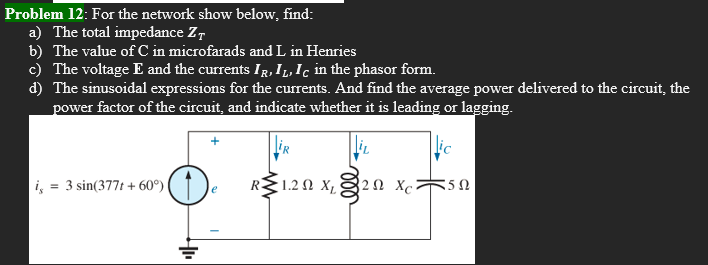 Problem 12: For the network show below, find:
a) The total impedance Z
b) The value of C in microfarads and L in Henries
c) The voltage E and the currents IR, IL, Ic in the phasor form.
d) The sinusoidal expressions for the currents. And find the average power delivered to the circuit, the
power factor of the circuit, and indicate whether it is leading or lagging.
R 1.2Ω Χρ 32Ω Xc
is = 3 sin(377t + 60°)
550
e
