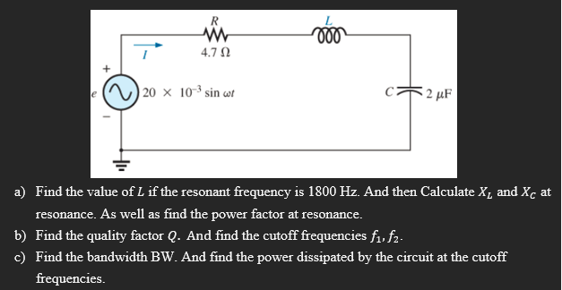 R
voo
www
4.7 Ω
20 x 10-³ sin uf
2 μF
a) Find the value of L if the resonant frequency is 1800 Hz. And then Calculate X₁ and Xc at
resonance. As well as find the power factor at resonance.
b) Find the quality factor Q. And find the cutoff frequencies f₁1, f₂-
c) Find the bandwidth BW. And find the power dissipated by the circuit at the cutoff
frequencies.