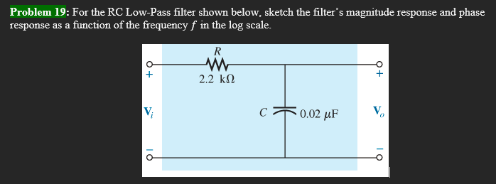 Problem 19: For the RC Low-Pass filter shown below, sketch the filter's magnitude response and phase
response as a function of the frequency f in the log scale.
R
M
+
2.2 ΚΩ
V₁
0.02 μF
IỎ
с