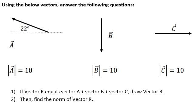Using the below vectors, answer the following questions:
Ā
22°
B
|A| = 10
|B| = 10
1)
If Vector R equals vector A + vector B + vector C, draw Vector R.
2) Then, find the norm of Vector R.
Ć
|C| = 10