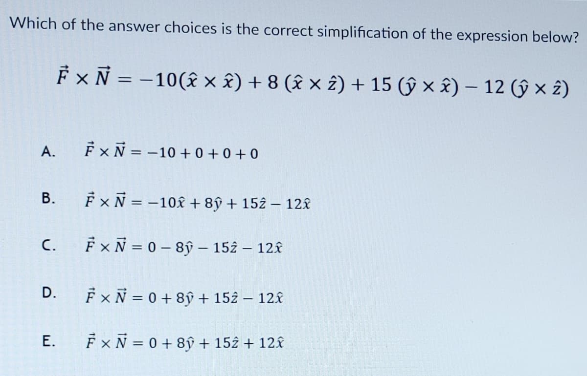 Which of the answer choices is the correct simplification of the expression below?
A.
B.
C.
Fx N = -10(2 × Â) + 8 (✰ × 2) + 15 (ŷ xx) - 12 (ŷ × 2)
D.
E.
F×N = −10+0+0+0
È × Ñ = −10â + 8ỹ + 152 − 12x
FxN=0-8ŷ - 152 - 12x
Fx N = 0 + 8y + 152 - 12x
Fx N = 0 + 8y + 152 + 12x