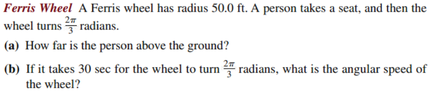 Ferris Wheel A Ferris wheel has radius 50.0 ft. A person takes a seat, and then the
wheel turns radians.
27
3
(a) How far is the person above the ground?
(b) If it takes 30 sec for the wheel to turn 4 radians, what is the angular speed of
the wheel?
