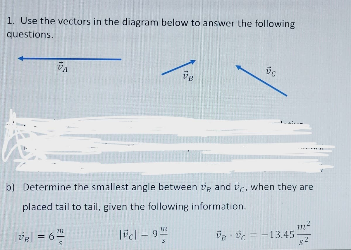 1. Use the vectors in the diagram below to answer the following
questions.
VA
m
|VB| = 6"/²
S
b) Determine the smallest angle between VB and vc, when they are
placed tail to tail, given the following information.
|vc|= 9
m
VB
S
vc
VB VC = -13.45
m²
s²