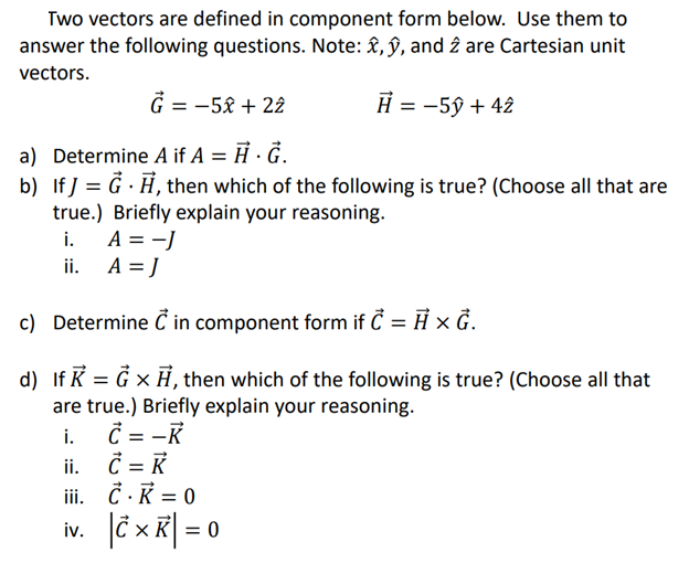 Two vectors are defined in component form below. Use them to
answer the following questions. Note: ,ŷ, and 2 are Cartesian unit
vectors.
H = -5ŷ + 42
G = -5x + 22
a) Determine A if A = H.G.
b) If] = G., then which of the following is true? (Choose all that are
true.) Briefly explain your reasoning.
i.
ii.
A = -J
A = J
c) Determine C in component form if C = H x G.
d) If K = G x A, then which of the following is true? (Choose all that
are true.) Briefly explain your reasoning.
i.
C = -K
ii.
iii.
iv.
C = R
K
C. K = 0
|× K = 0