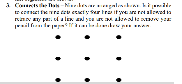 3. Connects the Dots – Nine dots are arranged as shown. Is it possible
to connect the nine dots exactly four lines if you are not allowed to
retrace any part of a line and you are not allowed to remove your
pencil from the paper? If it can be done draw your answer.
