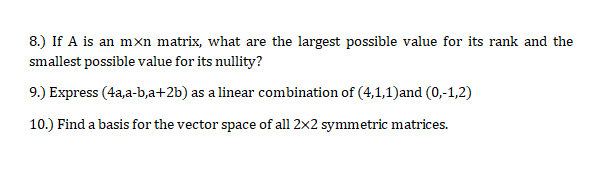 8.) If A is an mxn matrix, what are the largest possible value for its rank and the
smallest possible value for its nullity?
9.) Express (4a,a-b,a+2b) as a linear combination of (4,1,1)and (0,-1,2)
10.) Find a basis for the vector space of all 2x2 symmetric matrices.
