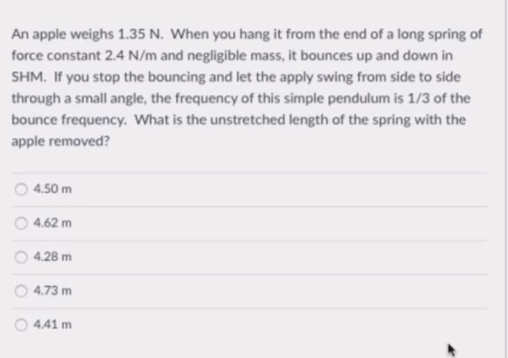 An apple weighs 1.35 N. When you hang it from the end of a long spring of
force constant 2.4 N/m and negligible mass, it bounces up and down in
SHM. If you stop the bouncing and let the apply swing from side to side
through a small angle, the frequency of this simple pendulum is 1/3 of the
bounce frequency. What is the unstretched length of the spring with the
apple removed?
4.50 m
4.62 m
4.28 m
4.73 m
4.41 m
