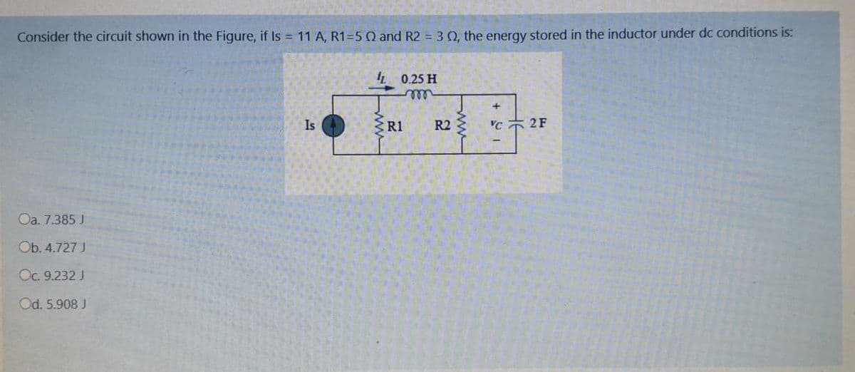 Consider the circuit shown in the Figure, if Is = 11 A, R1=5Q and R2 = 3Q, the energy stored in the inductor under dc conditions is:
IL 0.25 H
elll
Is
R1
R2
'C 2F
Oa. 7.385 J
Ob. 4.727 J
Oc. 9.232 J
Od. 5.908 J
ww
