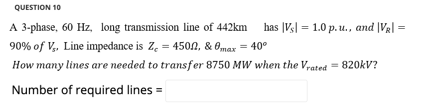 QUESTION 10
A 3-phase, 60 Hz, long transmission line of 442km
has |Vs| = 1.0 p. u., and |VR| =
90% of V,, Line impedance is Z.
= 4502, & 0max
40°
How many lines are needed to transfer 8750 MW when the Vrated = 820KV?
Number of required lines =
