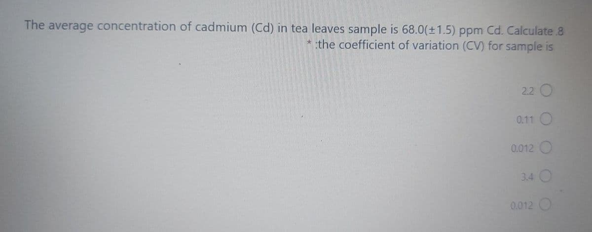 The average concentration of cadmium (Cd) in tea leaves sample is 68.0(±1.5) ppm Cd. Calculate .8
* the coefficient of variation (CV) for sample is
2.2 O
0.11 O
0.012 O
3.4 O
0.012 O
