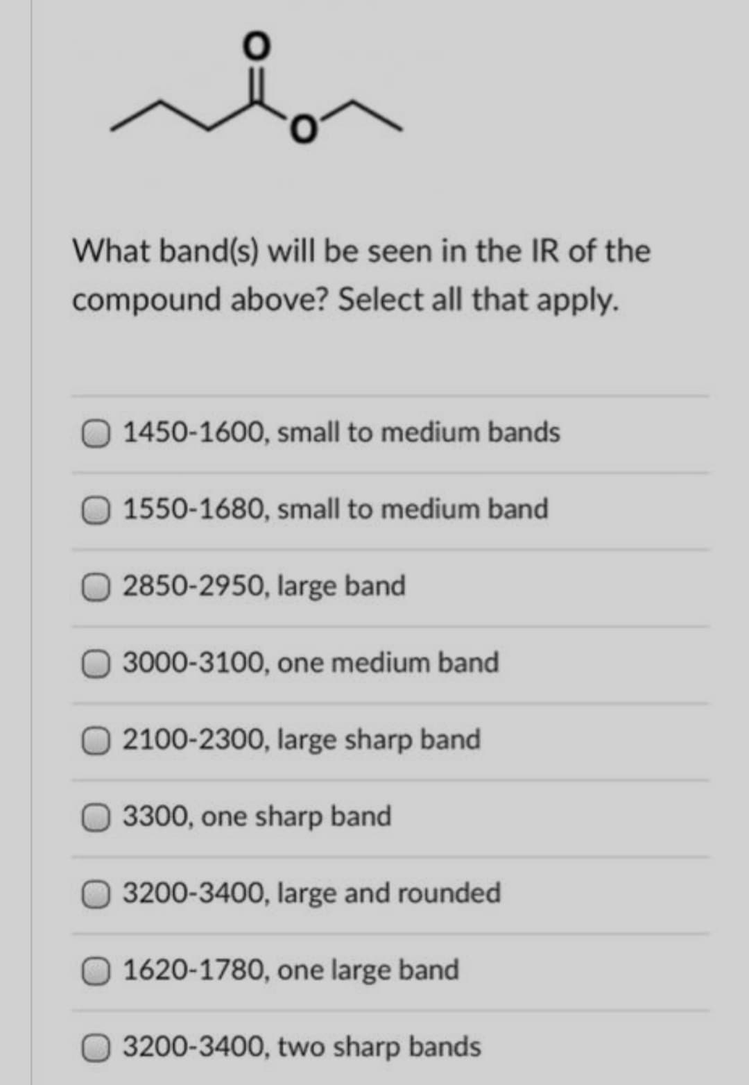 What band(s) will be seen in the IR of the
compound above? Select all that apply.
1450-1600, small to medium bands
O 1550-1680, small to medium band
2850-2950, large band
3000-3100, one medium band
O 2100-2300, large sharp band
3300, one sharp band
3200-3400, large and rounded
O 1620-1780, one large band
3200-3400, two sharp bands
