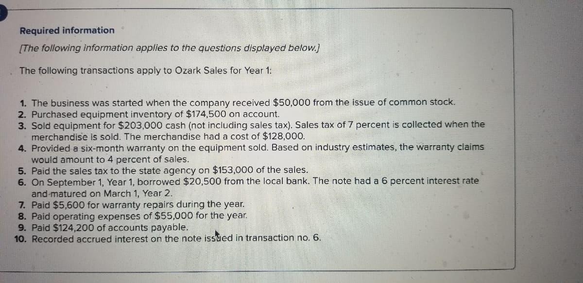 Required information
[The following information applies to the questions displayed below.]
The following transactions apply to Ozark Sales for Year 1:
1. The business was started when the company received $50,000 from the issue of common stock.
2. Purchased equipment inventory of $174,500 on account.
3. Sold equipment for $203,000 cash (not including sales tax). Sales tax of 7 percent is collected when the
merchandise is sold. The merchandise had a cost of $128,000.
4. Provided a six-month warranty on the equipment sold. Based on industry estimates, the warranty claims
would amount to 4 percent of sales.
5. Paid the sales tax to the state agency on $153,000 of the sales.
6. On September 1, Year 1, borrowed $20,500 from the local bank. The note had a 6 percent interest rate
and matured on March 1, Year 2.
7. Paid $5,600 for warranty repairs during the year.
8. Paid operating expenses of $55,000 for the year.
9. Paid $124,200 of accounts payable.
10. Recorded accrued interest on the note issued in transaction no. 6.

