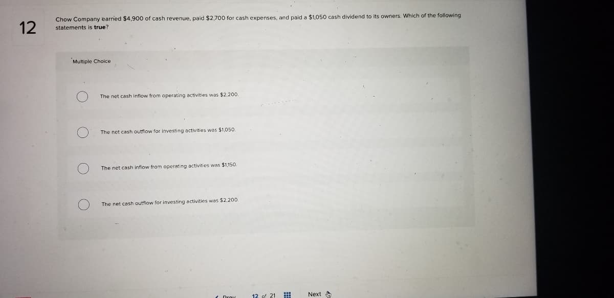 Chow Company earned $4,900 of cash revenue, paid $2,700 for cash expenses, and paid a $1,050 cash dividend to its owners. Which of the following
12
statements
true?
Multiple Choice
The net cash inflow from operating activities was $2,200.
The net cash outflow for investing activities was $1,050.
The net cash inflow from operating activities was $1,150.
The net cash outflow for investing activities was $2,200.
12 of 21
Next
