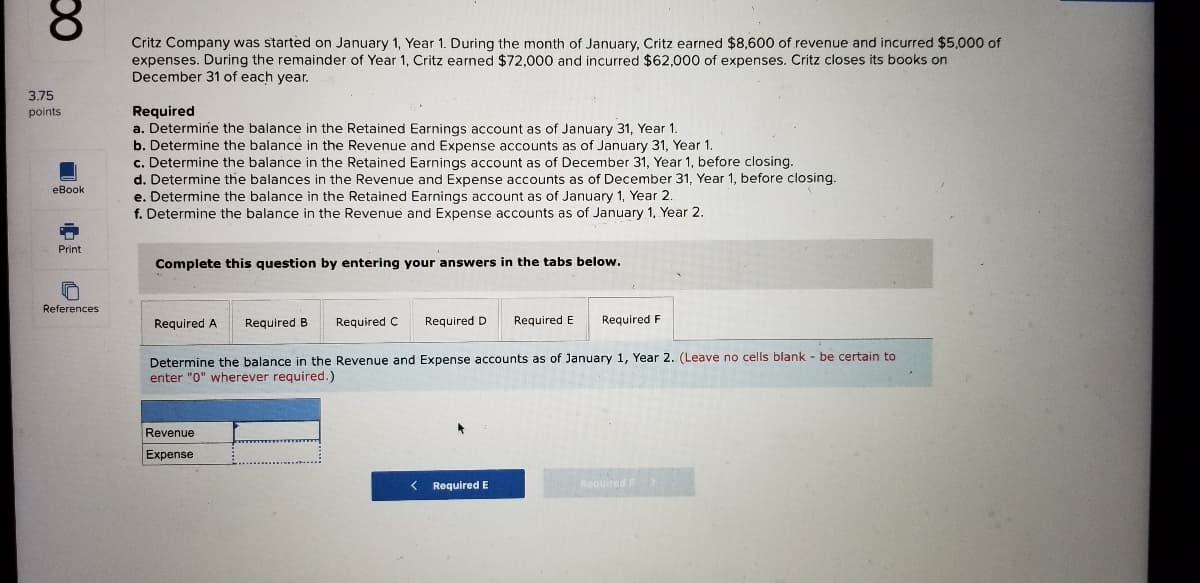 8.
Critz Company was started on January 1, Year 1. During the month of January, Critz earned $8,600 of revenue and incurred $5,000 of
expenses. During the remainder of Year 1, Critz earned $72,000 and incurred $62,000 of expenses. Critz closes its books on
December 31 of each year.
3.75
Required
a. Determine the balance in the Retained Earnings account as of January 31, Year 1.
b. Determine the balance in the Revenue and Expense accounts as of January 31, Year 1.
c. Determine the balance in the Retained Earnings account as of December 31, Year 1, before closing.
d. Determine the balances in the Revenue and Expense accounts as of December 31, Year 1, before closing.
e. Determine the balance in the Retained Earnings account as of January 1, Year 2.
f. Determine the balance in the Revenue and Expense accounts as of January 1, Year 2.
points
еВоok
Print
Complete this question by entering your answers in the tabs below.
References
Required A
Required B
Required C
Required D
Required E
Required F
Determine the balance in the Revenue and Expense accounts as of January 1, Year 2. (Leave no cells blank - be certain to
enter "0" wherever required.)
Revenue
Expense
Required E
Required F
