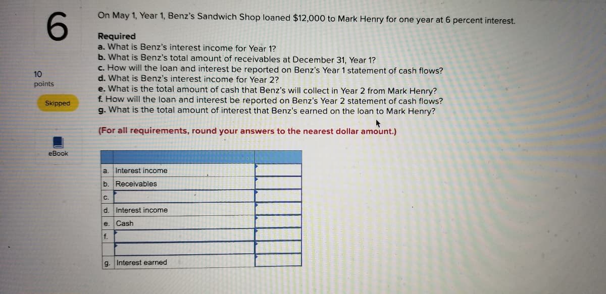 On May 1, Year 1, Benz's Sandwich Shop loaned $12,000 to Mark Henry for one year at 6 percent interest.
6.
Required
a. What is Benz's interest income for Year 1?
b. What is Benz's total amount'of receivables at December 31, Year 1?
c. How will the loan and interest be reported on Benz's Year 1 statement of cash flows?
d. What is Benz's interest income for Year 2?
e. What is the total amount of cash that Benz's will collect in Year 2 from Mark Henry?
f. How will the loan and interest be reported on Benz's Year 2 statement of cash flows?
g. What is the total amount of interest that Benz's earned on the loan to Mark Henry?
10
points
Skipped
(For all requirements, round your answers to the nearest dollar amount.)
eBook
a.
Interest income
b. Receivables
C.
d.
Interest income
e.
Cash
f.
g. Interest earned
