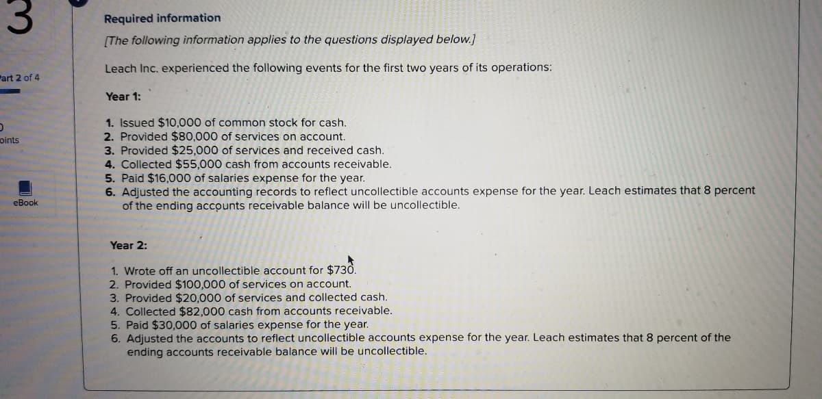 Required information
[The following information applies to the questions displayed below.]
Leach Inc. experienced the following events for the first two years of its operations:
Part 2 of 4
Year 1:
1. Issued $10,000 of common stock for cash.
2. Provided $80,000 of services on account.
3. Provided $25,000 of services and received cash.
4. Collected $55,000 cash from accounts receivable.
5. Paid $16,000 of salaries expense for the year.
6. Adjusted the accounting records to reflect uncollectible accounts expense for the year. Leach estimates that 8 percent
of the ending accounts receivable balance will be uncollectible.
oints
eBook
Year 2:
1. Wrote off an uncollectible account for $730.
2. Provided $100,000 of services on account.
3. Provided $20,000 of services and collected cash.
4. Collected $82,000 cash from accounts receivable.
5. Paid $30,000 of salaries expense for the year.
6. Adjusted the accounts to reflect uncollectible accounts expense for the year. Leach estimates that 8 percent of the
ending accounts receivable balance will be uncollectible.
